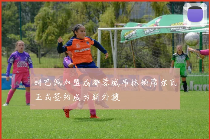 姆巴佩加盟成都蓉城韦林顿席尔瓦正式签约成为新外援