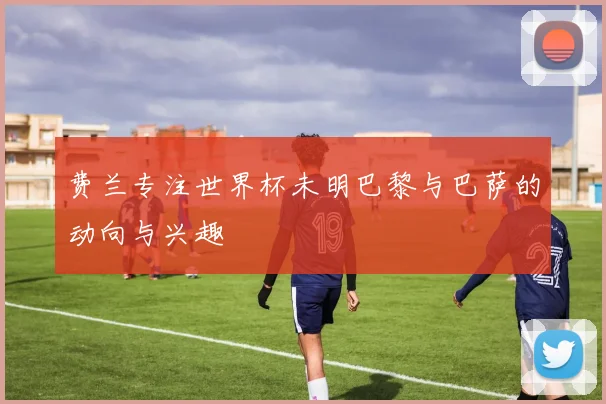 费兰专注世界杯未明巴黎与巴萨的动向与兴趣