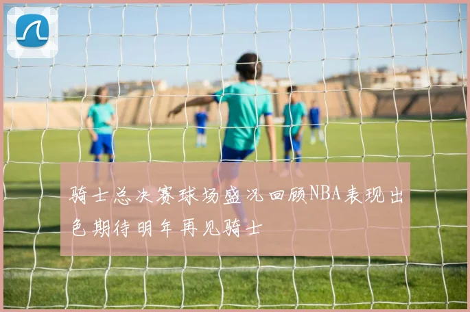 骑士总决赛球场盛况回顾NBA表现出色期待明年再见骑士