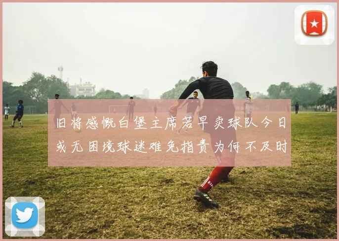 旧将感慨白堡主席若早卖球队今日或无困境球迷难免指责为何不及时出售