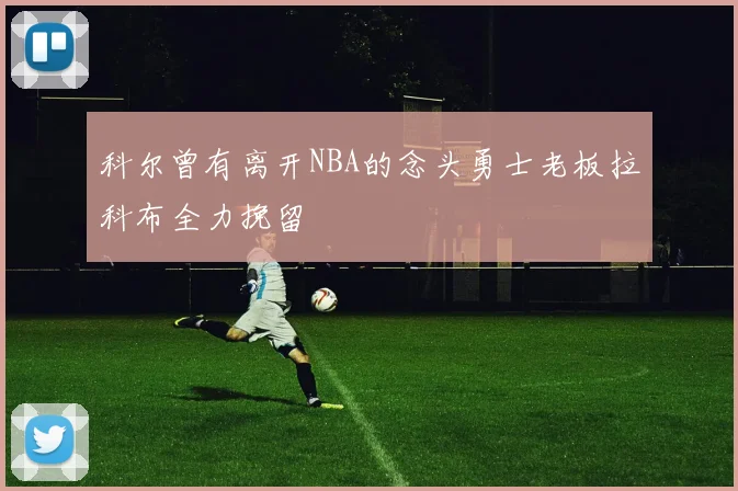 科尔曾有离开NBA的念头勇士老板拉科布全力挽留