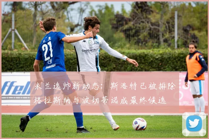 米兰选帅新动态：斯洛特已被排除格拉斯纳与波切蒂诺成最终候选