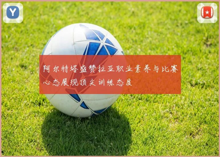 阿尔特塔盛赞拉亚职业素养与比赛心态展现顶尖训练态度