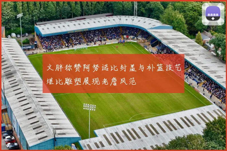 文胖称赞阿努诺比封盖与补篮技艺堪比雕塑展现老詹风范