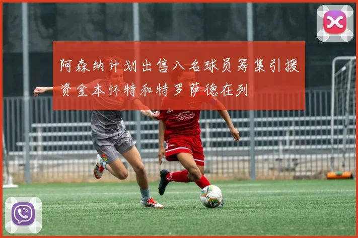 阿森纳计划出售八名球员筹集引援资金本怀特和特罗萨德在列