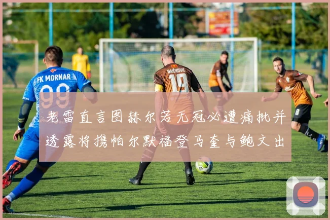老雷直言图赫尔若无冠必遭痛批并透露将携帕尔默福登马奎与鲍文出战