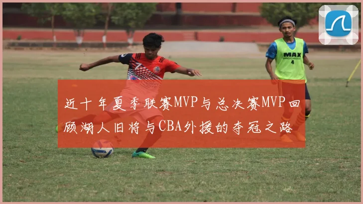 近十年夏季联赛MVP与总决赛MVP回顾湖人旧将与CBA外援的夺冠之路