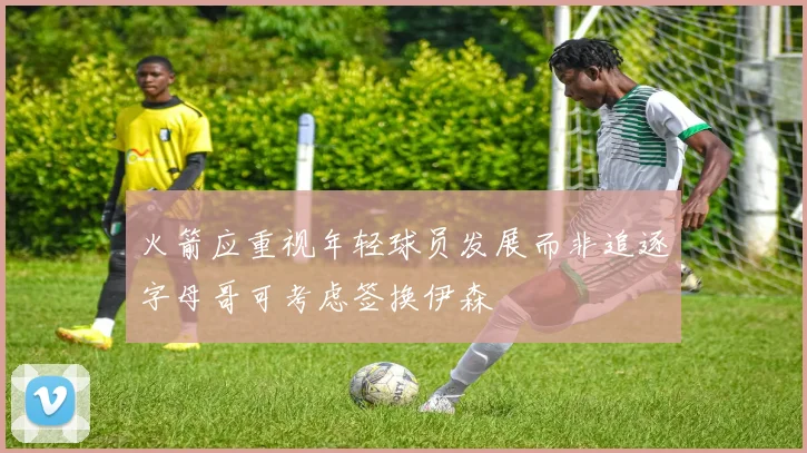 火箭应重视年轻球员发展而非追逐字母哥可考虑签换伊森