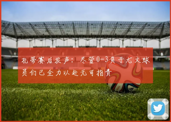 孔蒂赛后发声：尽管0-3负于尤文球员们已全力以赴无可指责