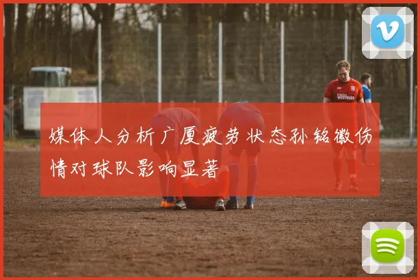 媒体人分析广厦疲劳状态孙铭徽伤情对球队影响显著