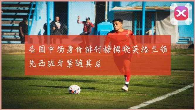 各国中场身价排行榜揭晓英格兰领先西班牙紧随其后