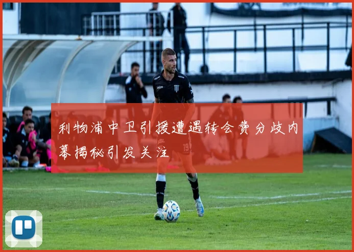 利物浦中卫引援遭遇转会费分歧内幕揭秘引发关注