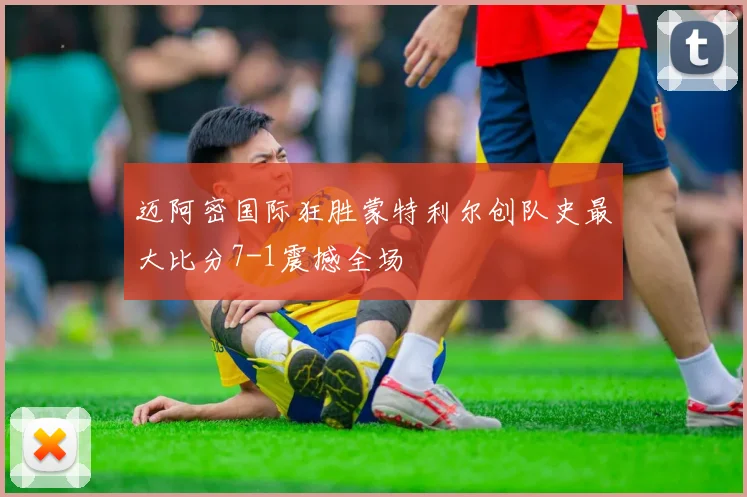 迈阿密国际狂胜蒙特利尔创队史最大比分7-1震撼全场