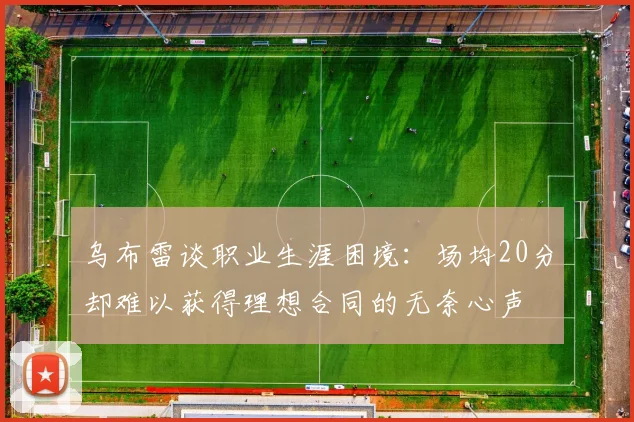 乌布雷谈职业生涯困境：场均20分却难以获得理想合同的无奈心声