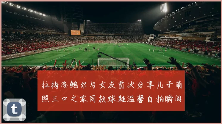 拉梅洛鲍尔与女友首次分享儿子萌照三口之家同款球鞋温馨自拍瞬间