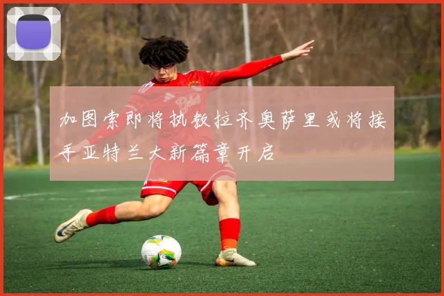 加图索即将执教拉齐奥萨里或将接手亚特兰大新篇章开启