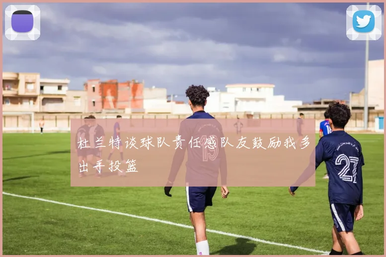 杜兰特谈球队责任感队友鼓励我多出手投篮
