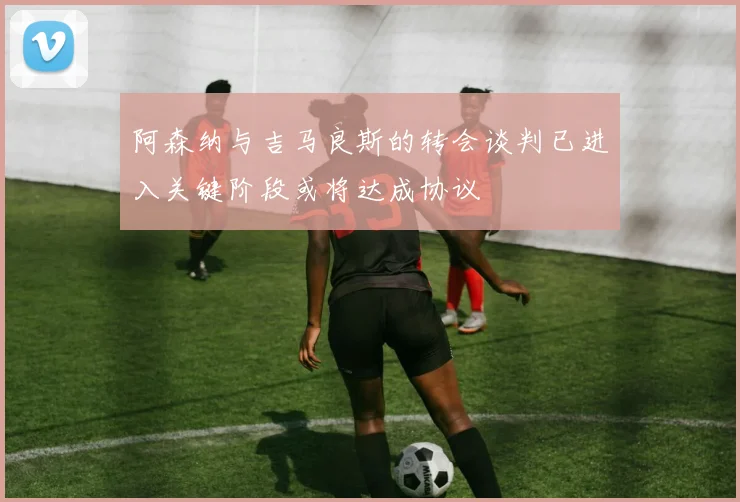 阿森纳与吉马良斯的转会谈判已进入关键阶段或将达成协议