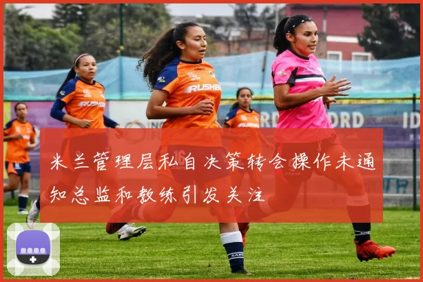 米兰管理层私自决策转会操作未通知总监和教练引发关注